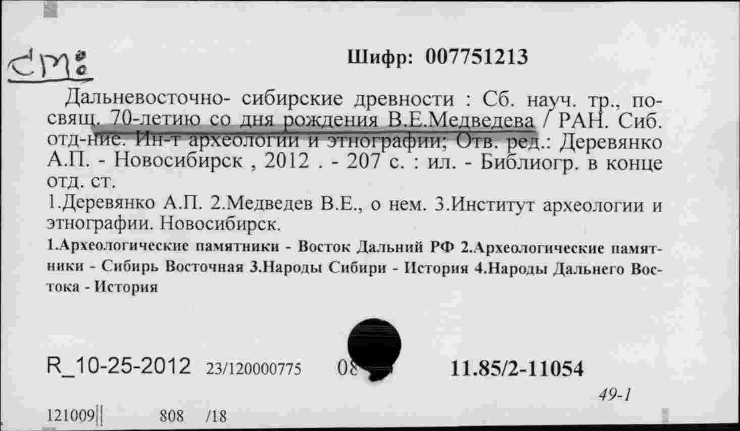 ﻿у-ул*	Шифр: 007751213
Дальневосточно- сибирские древности : Сб. науч, тр., по-свяци70-летию со дня рождения В.Е.Медведева / РАН. Сиб. отд-нйё. Ин-т археологии и этнографии: Отв. ред.: Деревянко А.П. - Новосибирск , 2012 . - 207 с. : ил. - Библиогр. в конце отд. ст.
1.Деревянко А.П. 2.Медведев В.Е., о нем. 3.Институт археологии и этнографии. Новосибирск.
1.Археологические памятники - Восток Дальний РФ 2.Археологические памятники - Сибирь Восточная З.Народы Сибири - История 4-Народы Дальнего Востока - История
R_10-25-2012 23/120000775

121009Ј|	808 /18
11.85/2-11054
49-1